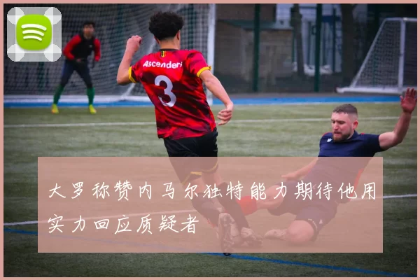 大罗称赞内马尔独特能力期待他用实力回应质疑者