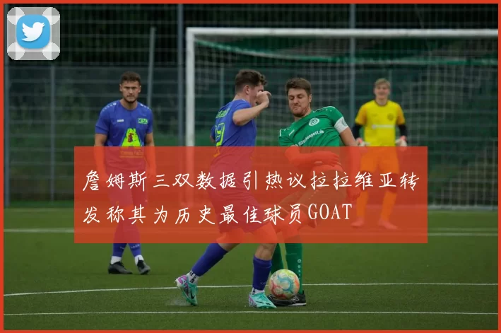 詹姆斯三双数据引热议拉拉维亚转发称其为历史最佳球员GOAT