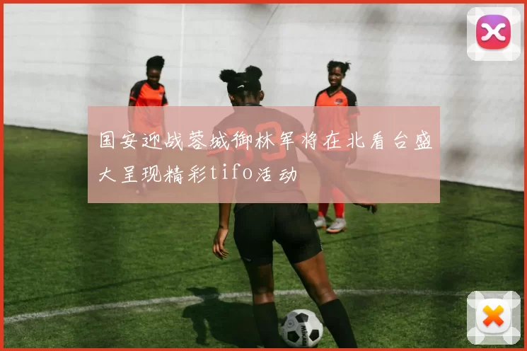 国安迎战蓉城御林军将在北看台盛大呈现精彩tifo活动