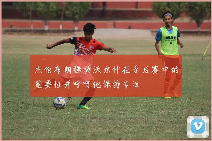 杰伦布朗强调沃尔什在季后赛中的重要性并呼吁他保持专注