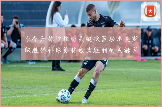 小乔丹称沙梅特关键投篮助尼克斯取胜替补球员将成为胜利的关键因素