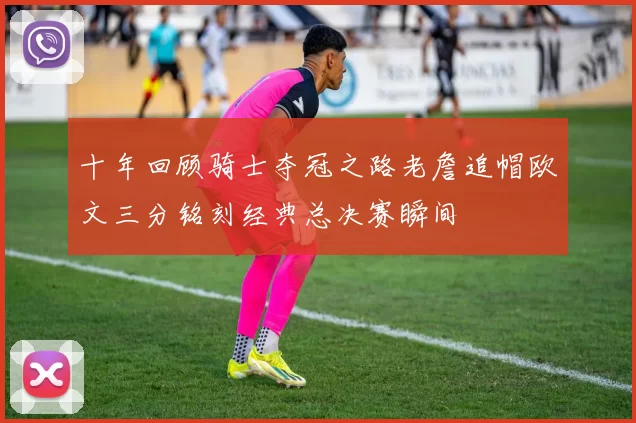 十年回顾骑士夺冠之路老詹追帽欧文三分铭刻经典总决赛瞬间