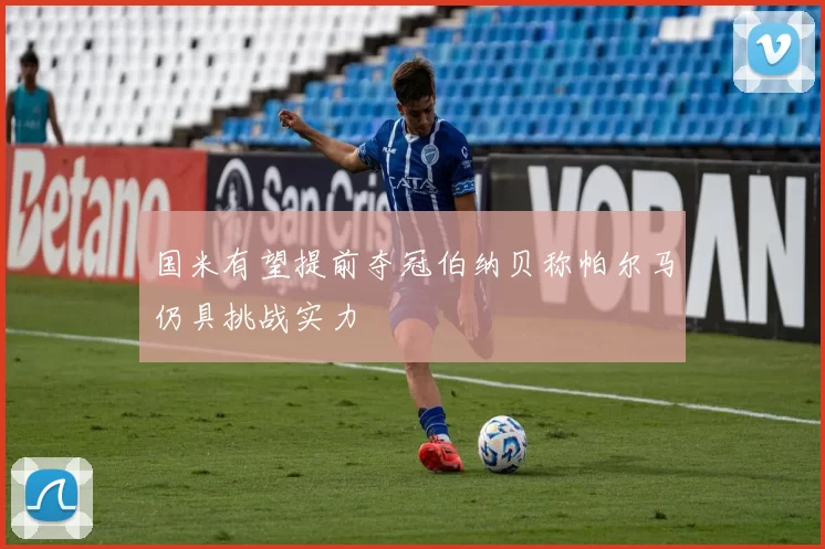 国米有望提前夺冠伯纳贝称帕尔马仍具挑战实力