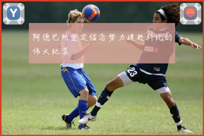 阿德巴约坚定信念努力追赶科比的伟大纪录