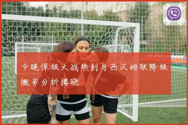 今晚保级大战热刺与西汉姆联降级概率分析揭晓