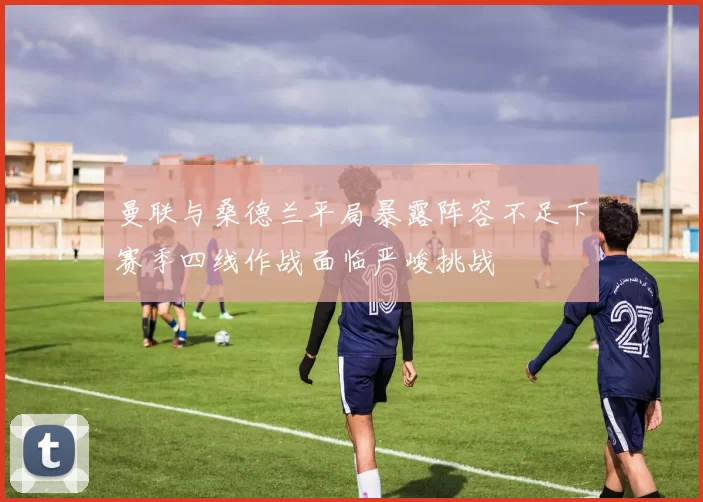 曼联与桑德兰平局暴露阵容不足下赛季四线作战面临严峻挑战