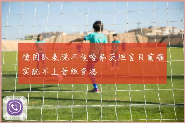 德国队表现不佳哈弗茨坦言目前确实配不上晋级资格