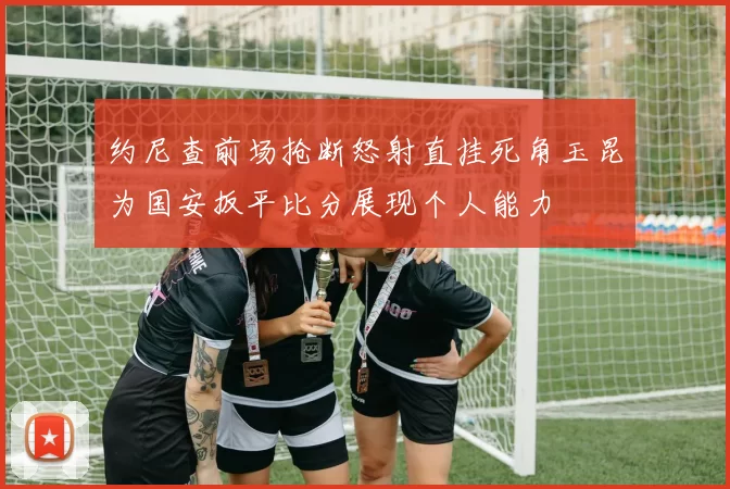约尼查前场抢断怒射直挂死角玉昆为国安扳平比分展现个人能力