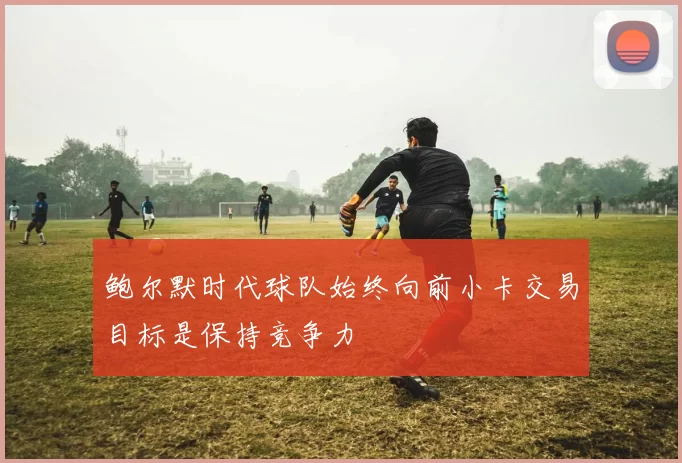 鲍尔默时代球队始终向前小卡交易目标是保持竞争力
