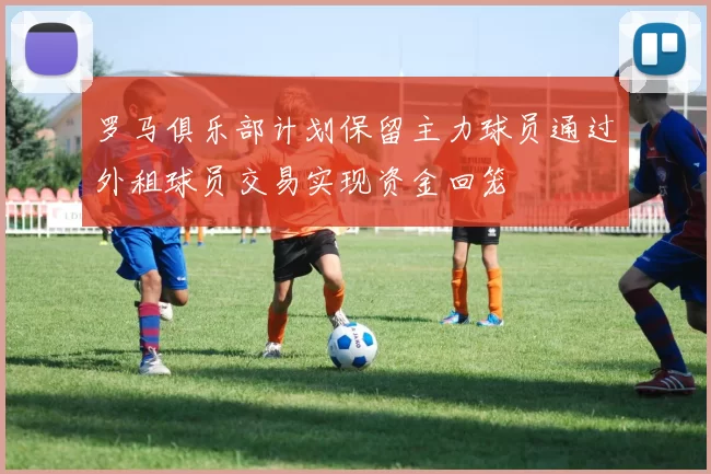 罗马俱乐部计划保留主力球员通过外租球员交易实现资金回笼
