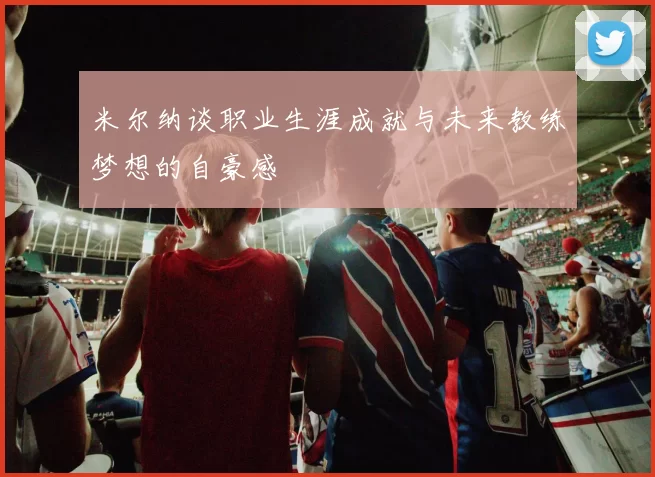 米尔纳谈职业生涯成就与未来教练梦想的自豪感