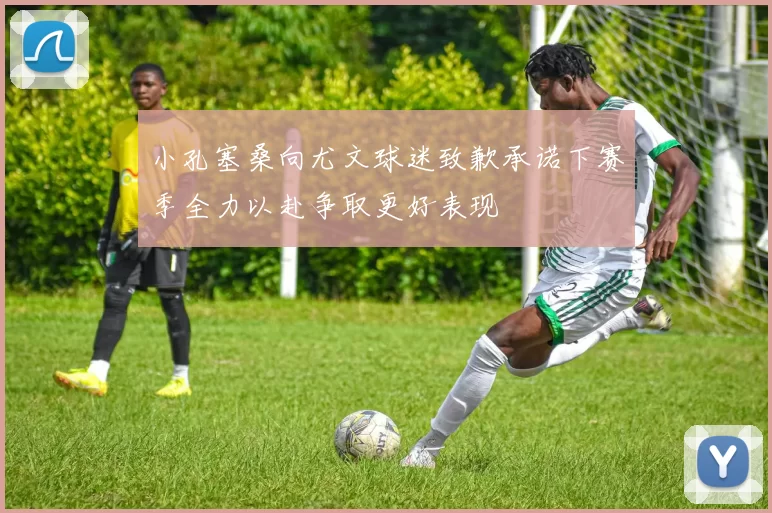 小孔塞桑向尤文球迷致歉承诺下赛季全力以赴争取更好表现