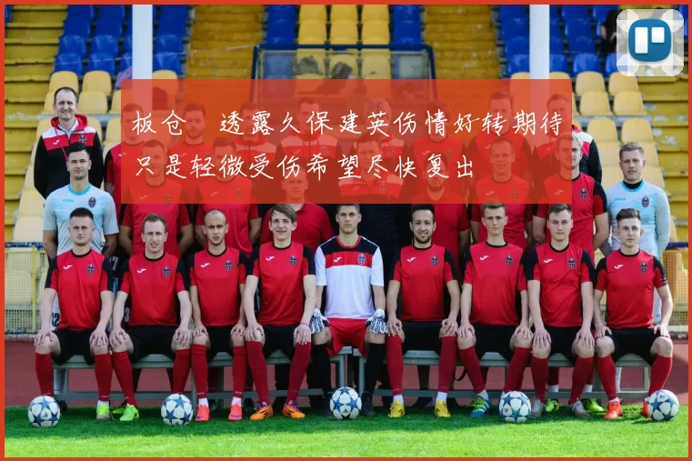板仓滉透露久保建英伤情好转期待只是轻微受伤希望尽快复出