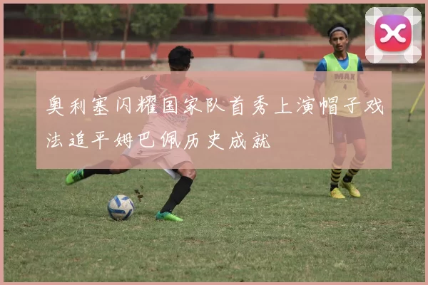 奥利塞闪耀国家队首秀上演帽子戏法追平姆巴佩历史成就