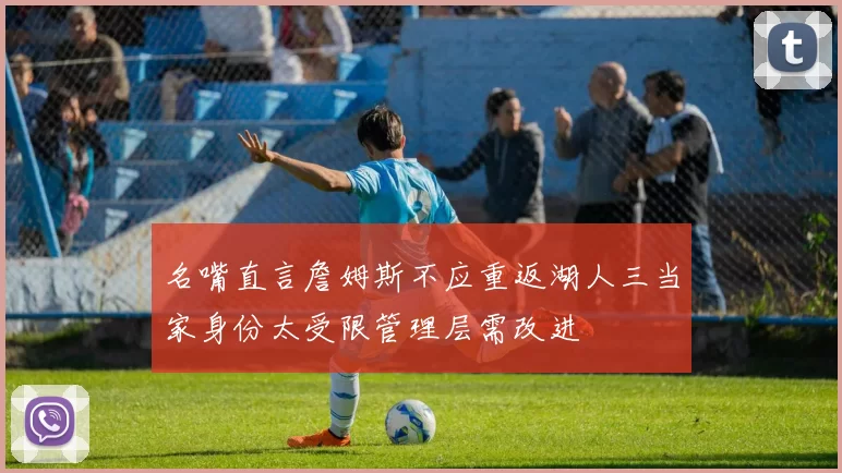 名嘴直言詹姆斯不应重返湖人三当家身份太受限管理层需改进
