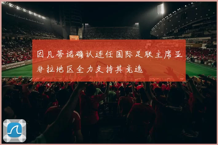 因凡蒂诺确认连任国际足联主席亚非拉地区全力支持其竞选
