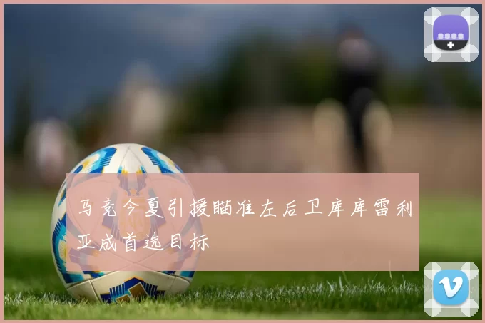 马竞今夏引援瞄准左后卫库库雷利亚成首选目标