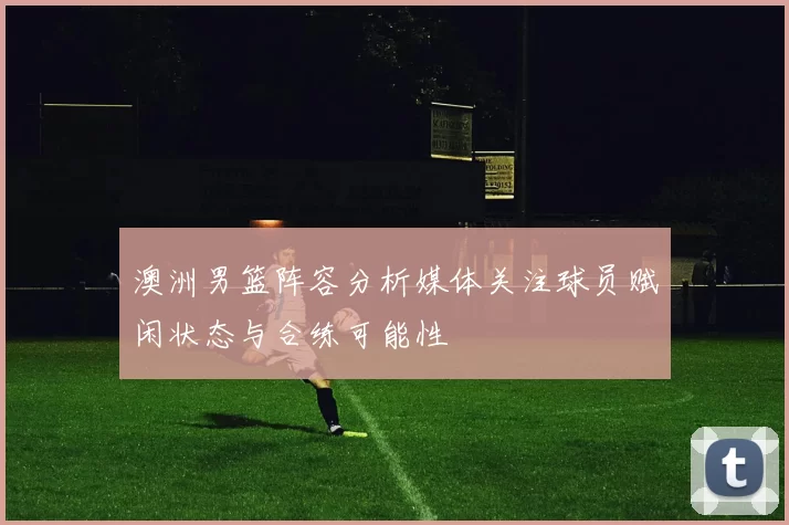 澳洲男篮阵容分析媒体关注球员赋闲状态与合练可能性