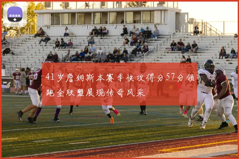 41岁詹姆斯本赛季快攻得分57分领跑全联盟展现传奇风采