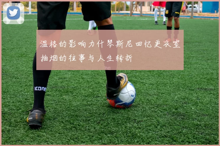 温格的影响力什琴斯尼回忆更衣室抽烟的往事与人生转折