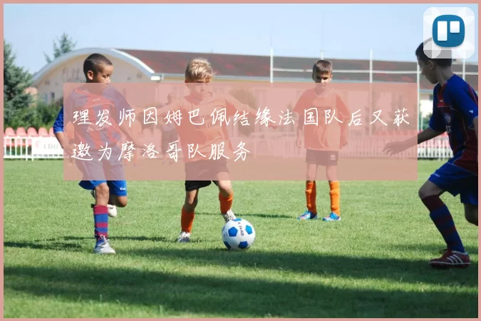 理发师因姆巴佩结缘法国队后又获邀为摩洛哥队服务