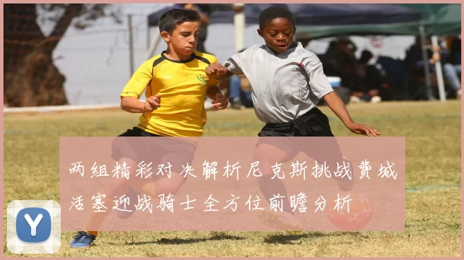 两组精彩对决解析尼克斯挑战费城活塞迎战骑士全方位前瞻分析